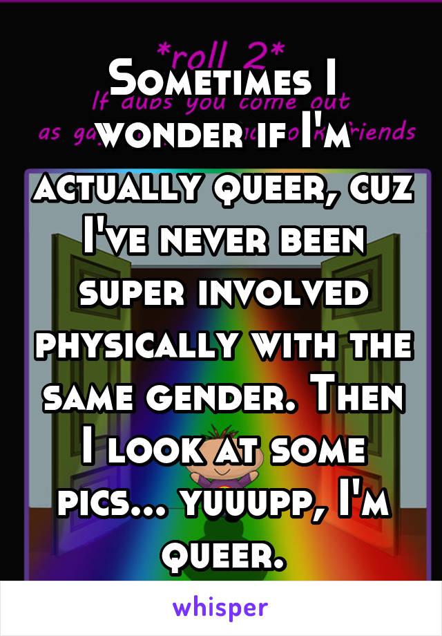 Sometimes I wonder if I'm actually queer, cuz I've never been super involved physically with the same gender. Then I look at some pics... yuuupp, I'm queer.