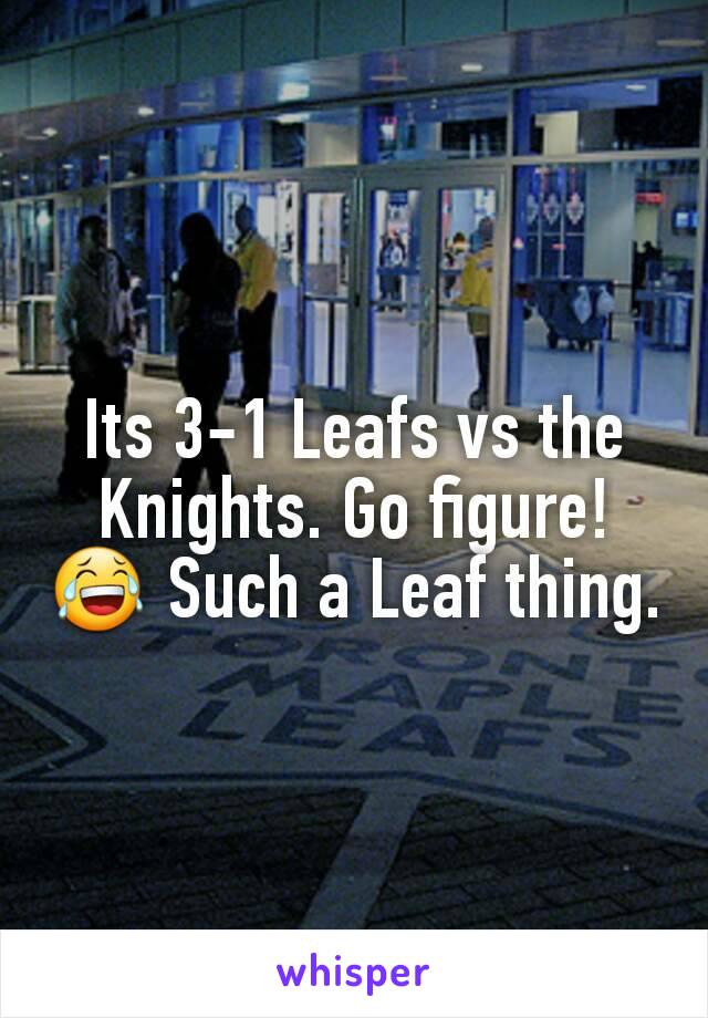 Its 3-1 Leafs vs the Knights. Go figure! 😂 Such a Leaf thing.