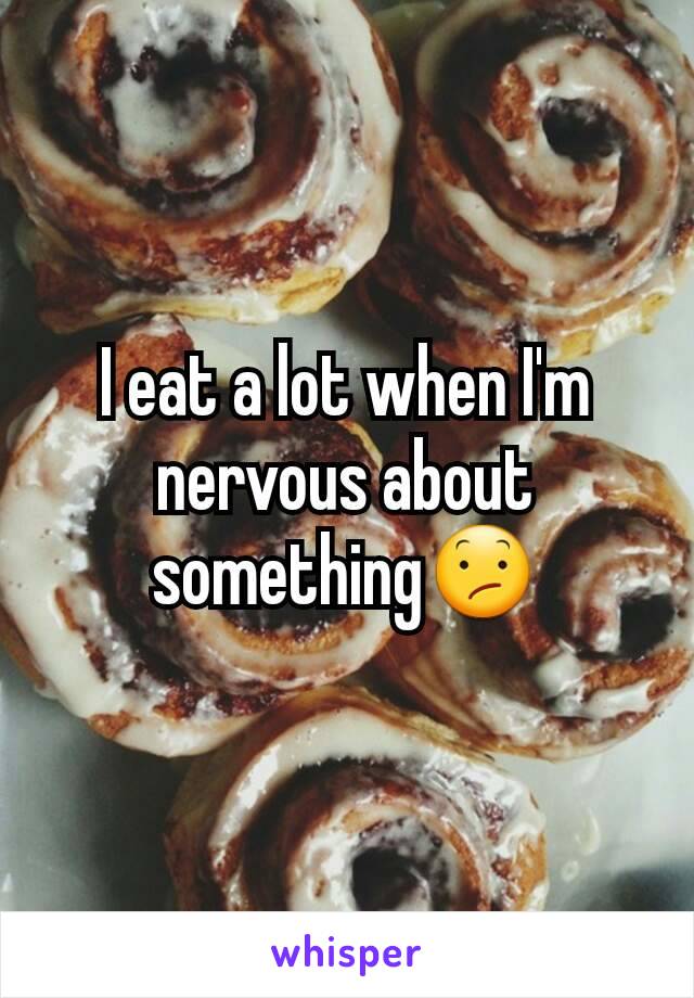 I eat a lot when I'm nervous about something😕