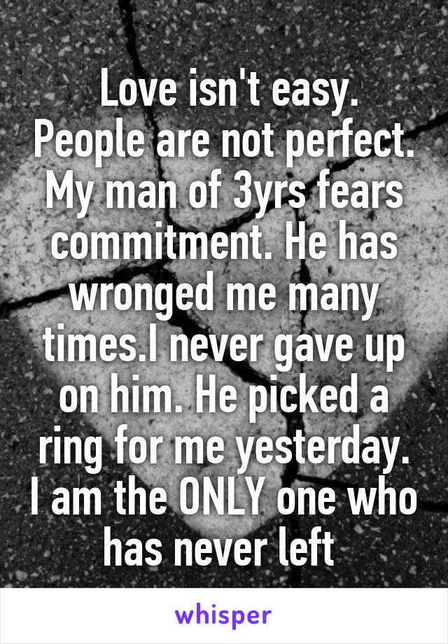  Love isn't easy. People are not perfect. My man of 3yrs fears commitment. He has wronged me many times.I never gave up on him. He picked a ring for me yesterday. I am the ONLY one who has never left 