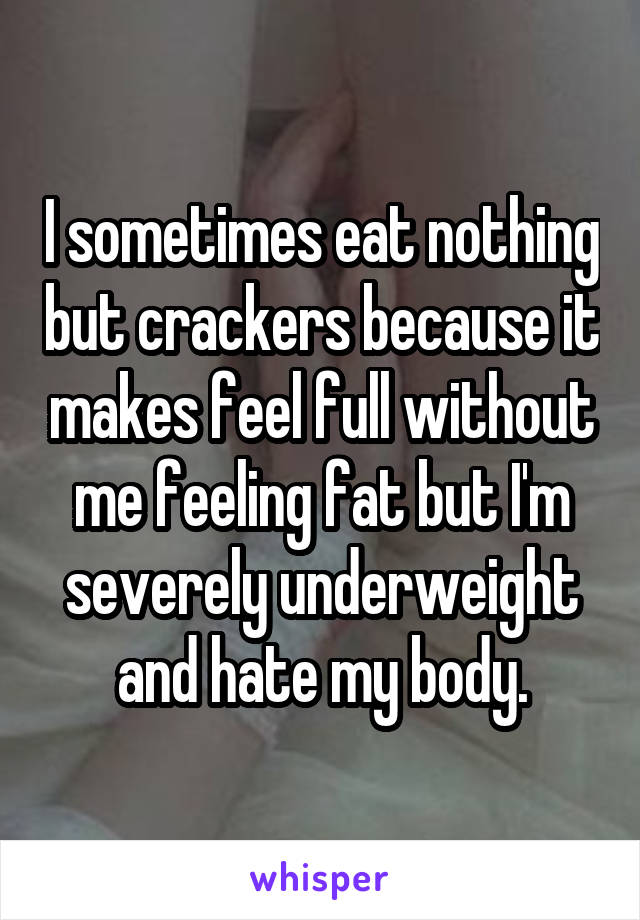 I sometimes eat nothing but crackers because it makes feel full without me feeling fat but I'm severely underweight and hate my body.