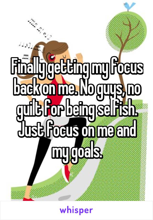 Finally getting my focus back on me. No guys, no guilt for being selfish. Just focus on me and my goals.
