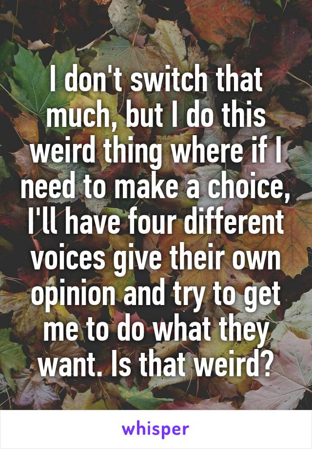 I don't switch that much, but I do this weird thing where if I need to make a choice, I'll have four different voices give their own opinion and try to get me to do what they want. Is that weird?