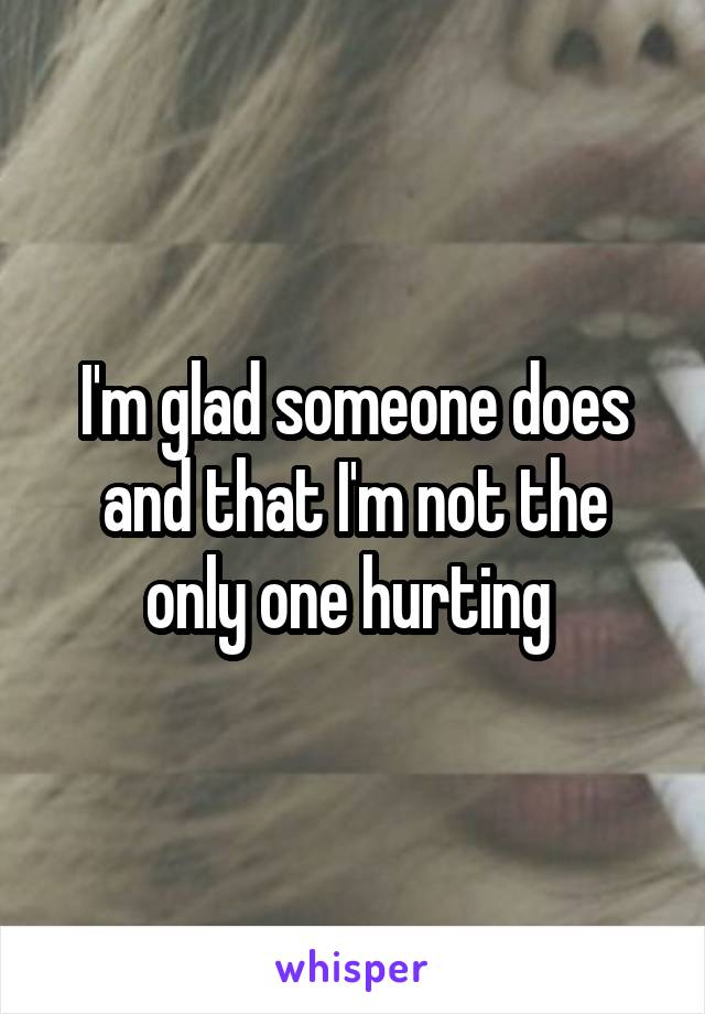 I'm glad someone does and that I'm not the only one hurting 