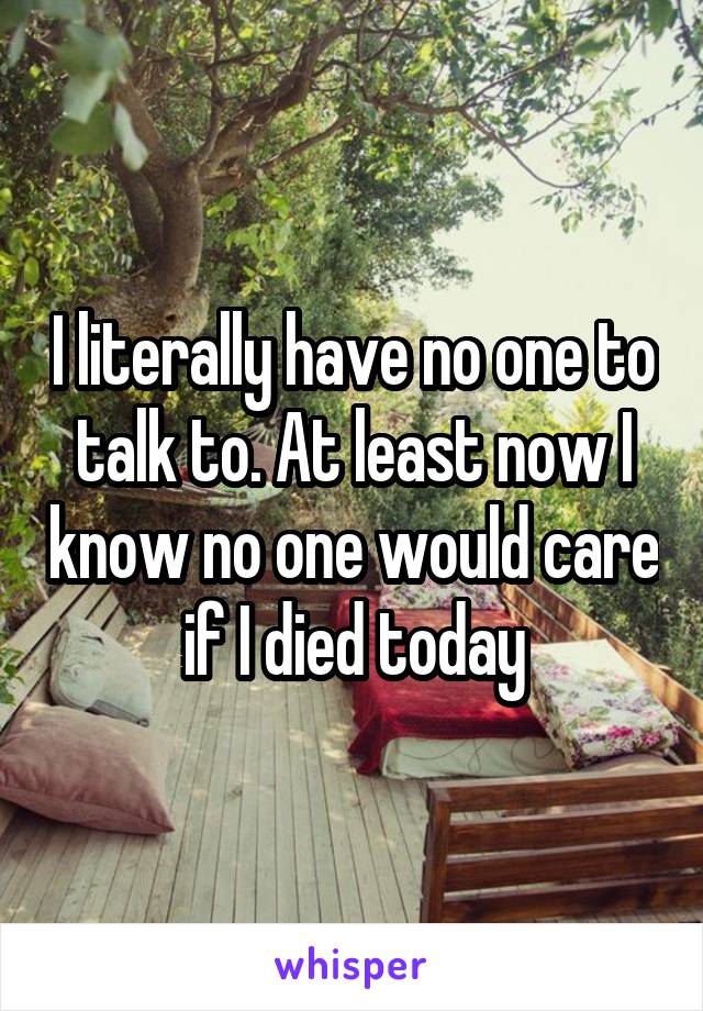 I literally have no one to talk to. At least now I know no one would care if I died today