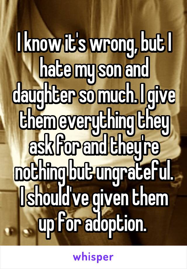 I know it's wrong, but I hate my son and daughter so much. I give them everything they ask for and they're nothing but ungrateful. I should've given them up for adoption. 