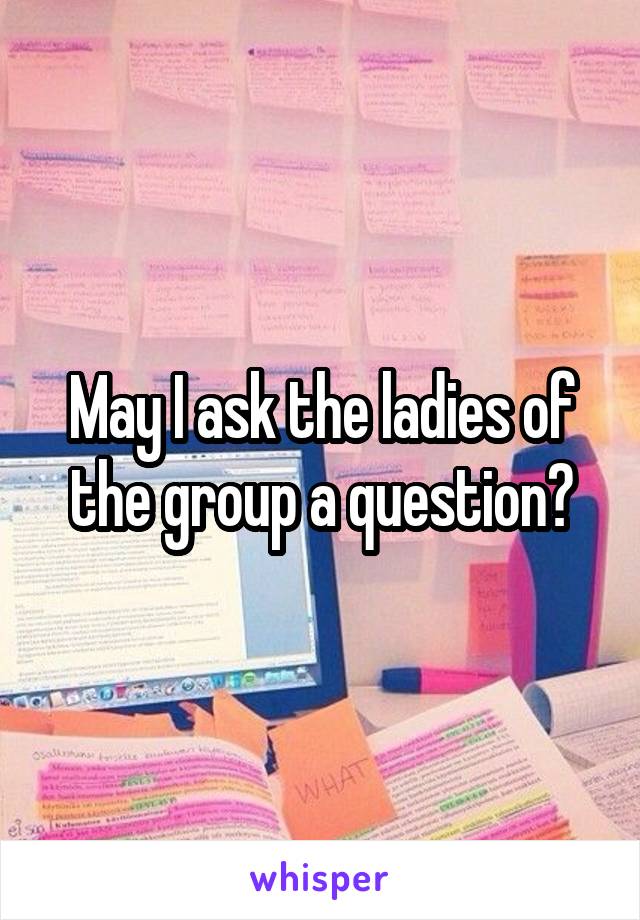 May I ask the ladies of the group a question?