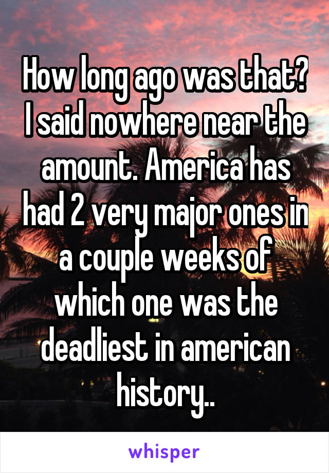 How long ago was that? I said nowhere near the amount. America has had 2 very major ones in a couple weeks of which one was the deadliest in american history..