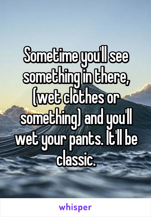 Sometime you'll see something in there, (wet clothes or something) and you'll wet your pants. It'll be classic.
