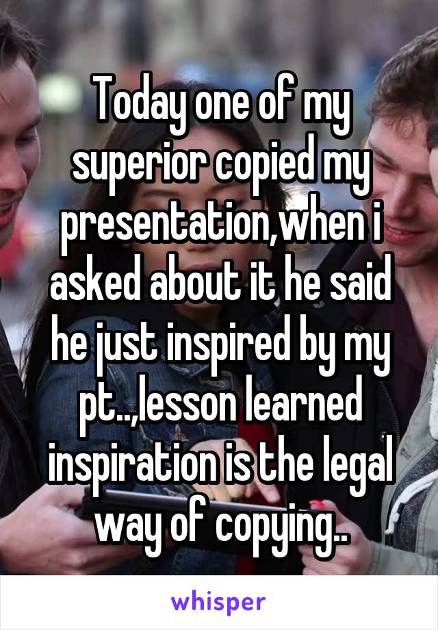 Today one of my superior copied my presentation,when i asked about it he said he just inspired by my pt..,lesson learned inspiration is the legal way of copying..