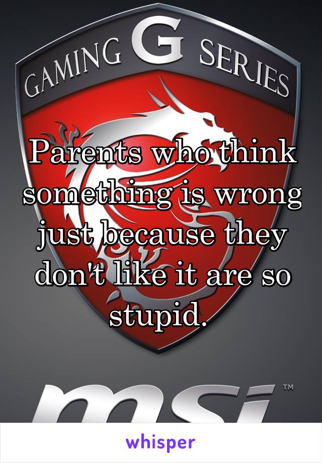 Parents who think something is wrong just because they don't like it are so stupid. 