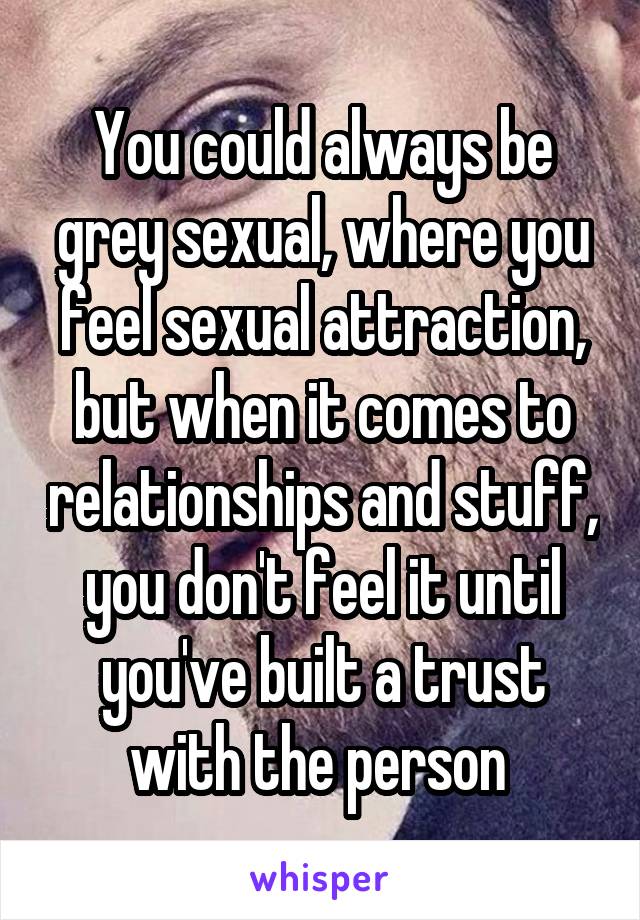 You could always be grey sexual, where you feel sexual attraction, but when it comes to relationships and stuff, you don't feel it until you've built a trust with the person 