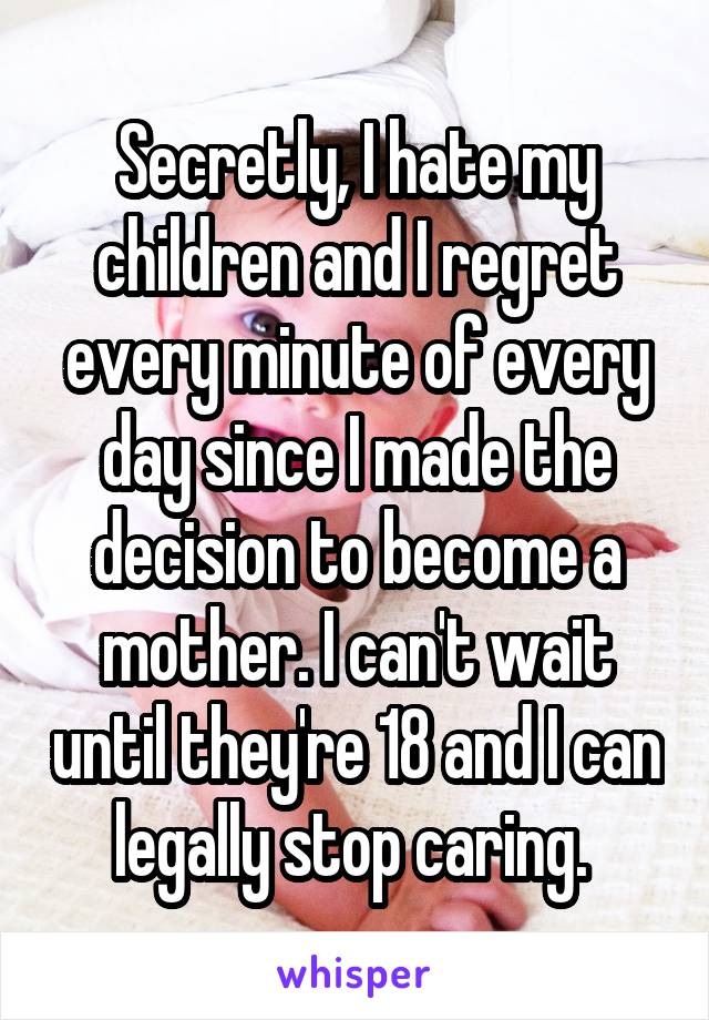 Secretly, I hate my children and I regret every minute of every day since I made the decision to become a mother. I can't wait until they're 18 and I can legally stop caring. 