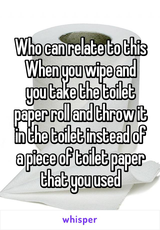 Who can relate to this
When you wipe and you take the toilet paper roll and throw it in the toilet instead of a piece of toilet paper that you used