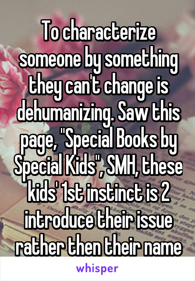 To characterize someone by something they can't change is dehumanizing. Saw this page, "Special Books by Special Kids", SMH, these kids' 1st instinct is 2 introduce their issue rather then their name