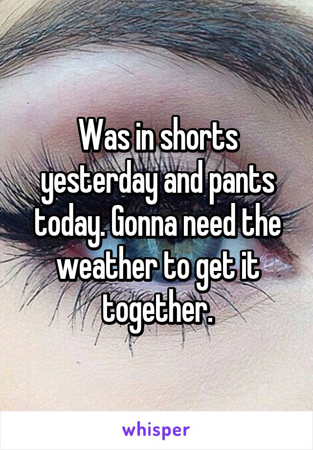 Was in shorts yesterday and pants today. Gonna need the weather to get it together.