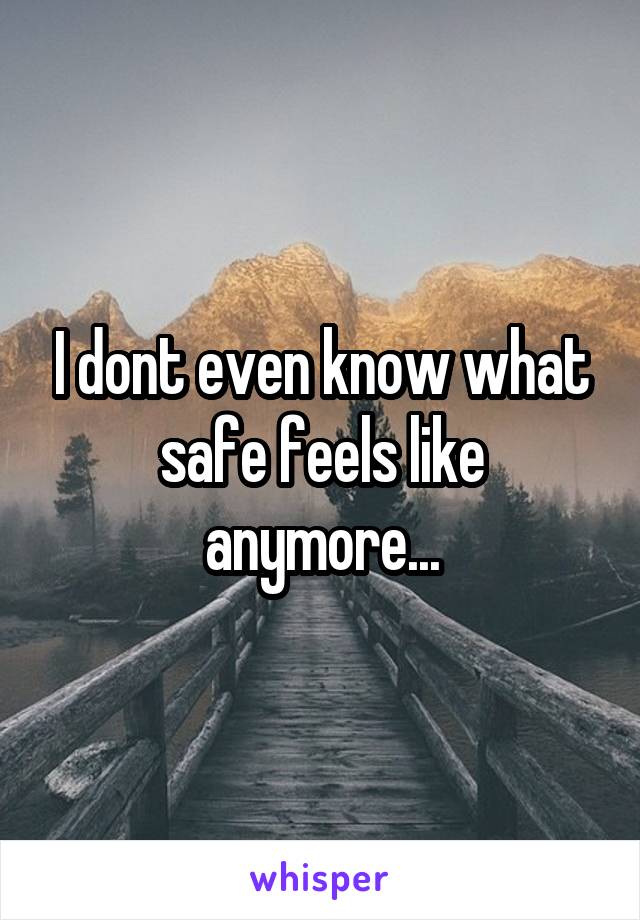 I dont even know what safe feels like anymore...