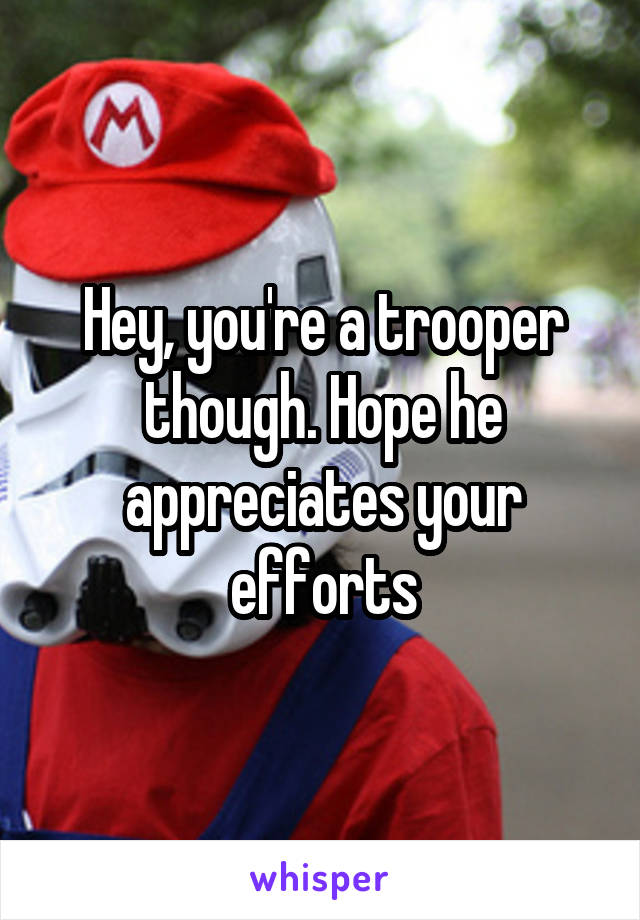 Hey, you're a trooper though. Hope he appreciates your efforts