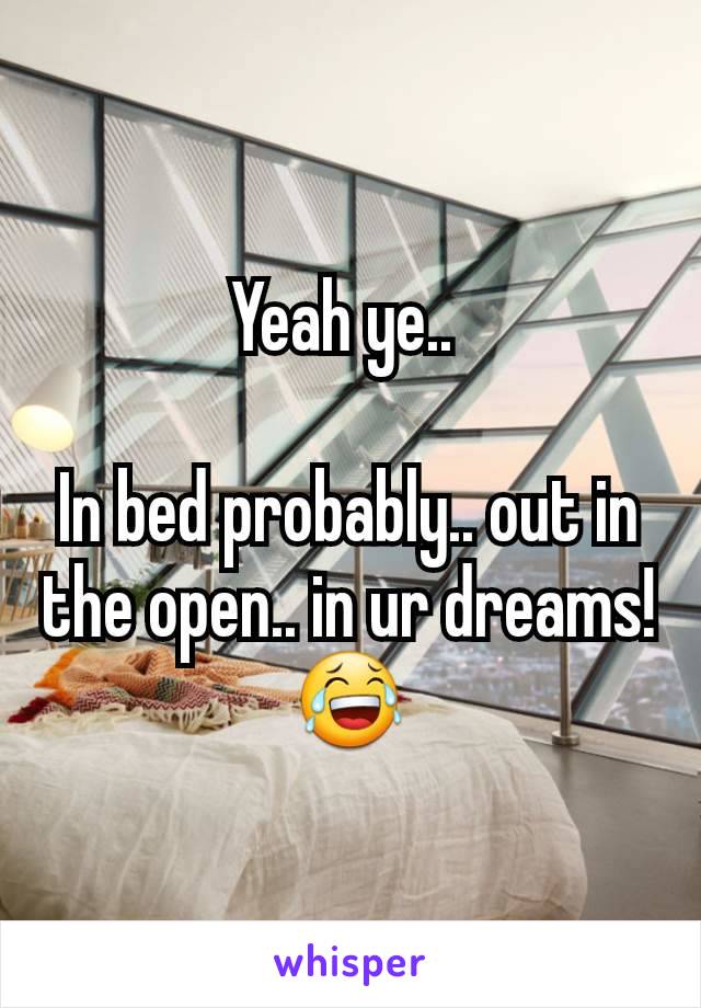 Yeah ye.. 

In bed probably.. out in the open.. in ur dreams! 😂