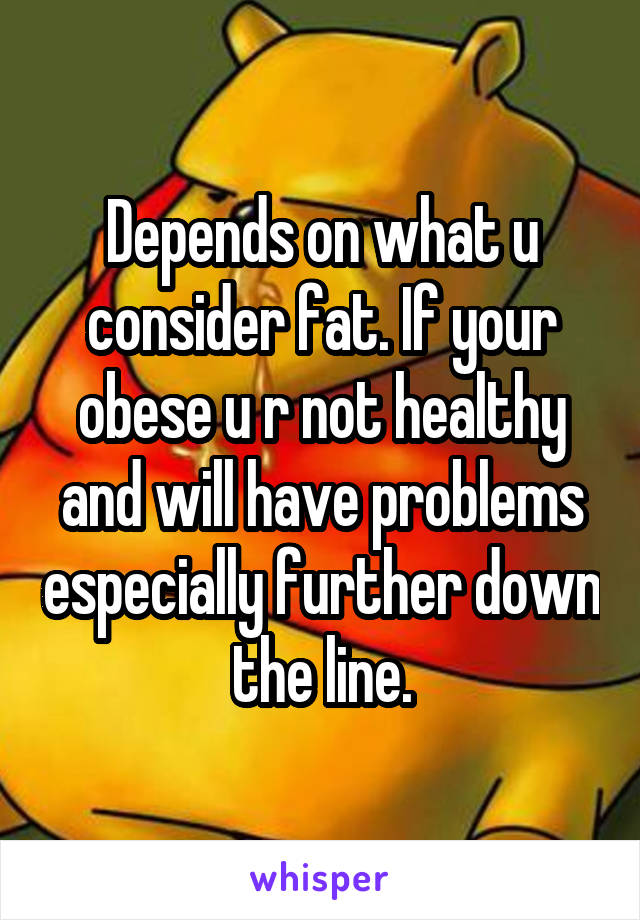 Depends on what u consider fat. If your obese u r not healthy and will have problems especially further down the line.