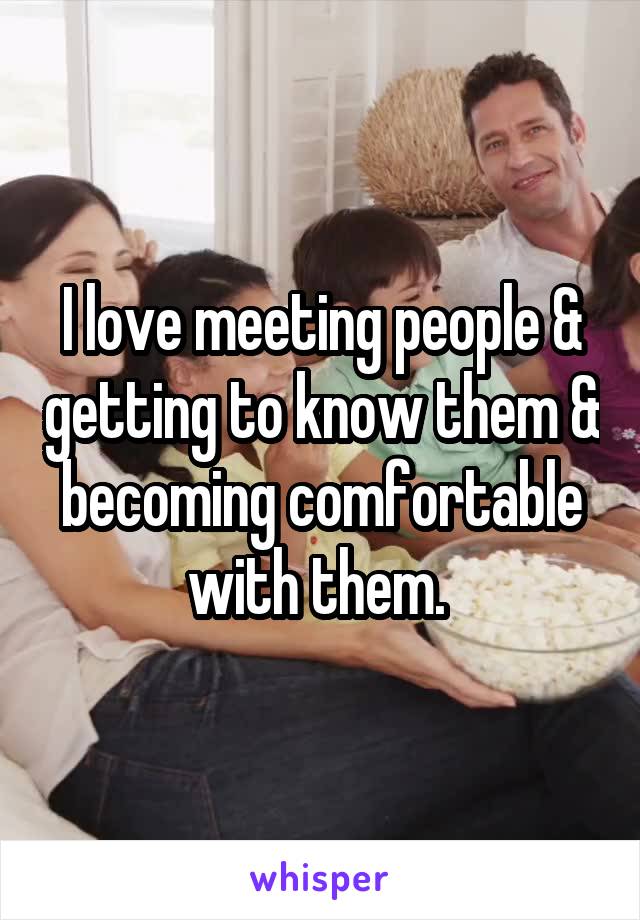 I love meeting people & getting to know them & becoming comfortable with them. 