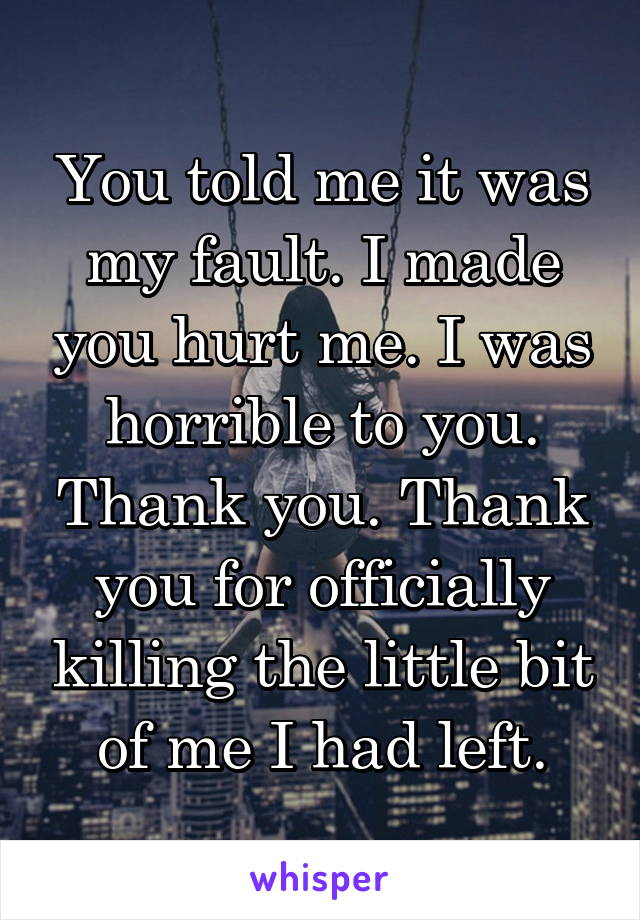 You told me it was my fault. I made you hurt me. I was horrible to you. Thank you. Thank you for officially killing the little bit of me I had left.