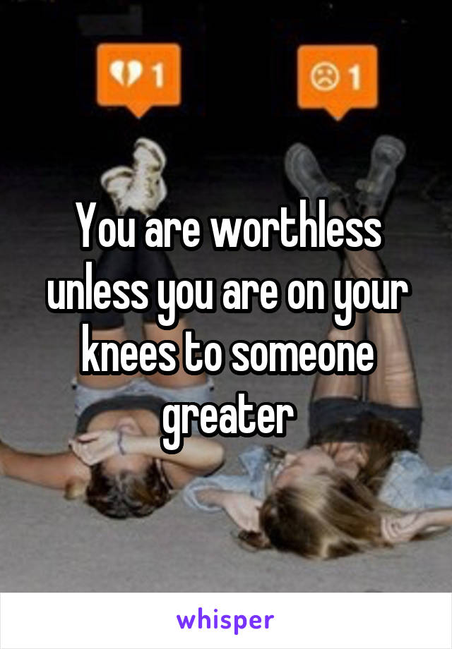 You are worthless unless you are on your knees to someone greater
