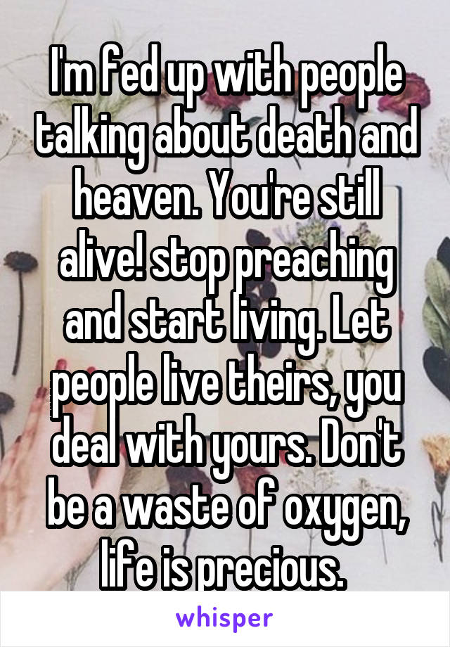 I'm fed up with people talking about death and heaven. You're still alive! stop preaching and start living. Let people live theirs, you deal with yours. Don't be a waste of oxygen, life is precious. 