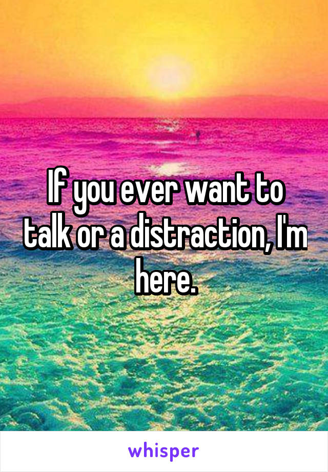 If you ever want to talk or a distraction, I'm here.