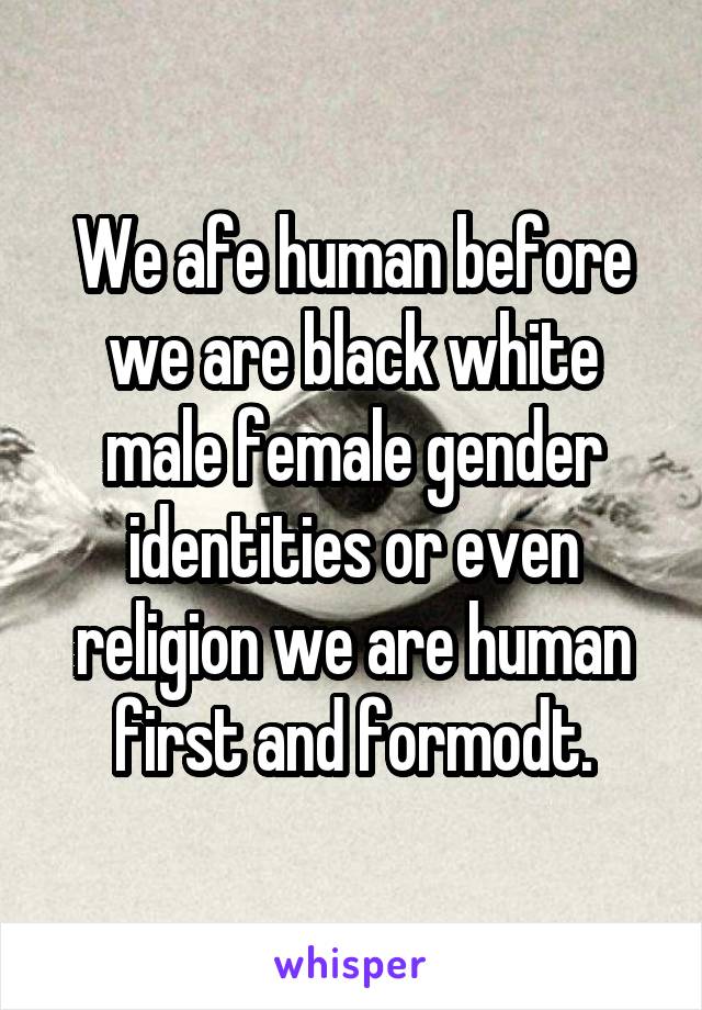 We afe human before we are black white male female gender identities or even religion we are human first and formodt.