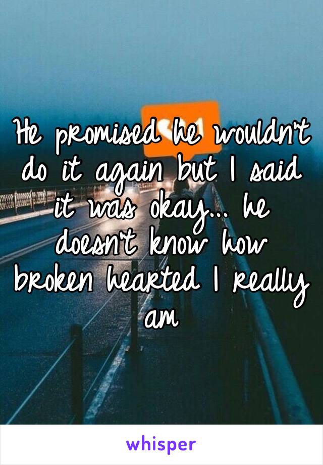 He promised he wouldn’t do it again but I said it was okay... he doesn’t know how broken hearted I really am