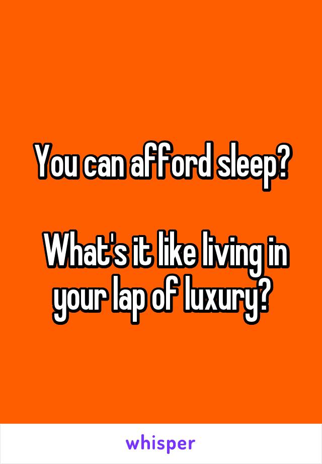 You can afford sleep?

 What's it like living in your lap of luxury?
