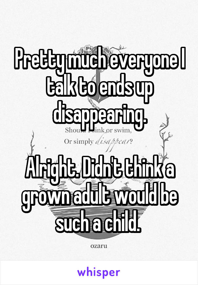 Pretty much everyone I talk to ends up disappearing.

Alright. Didn't think a grown adult would be such a child. 
