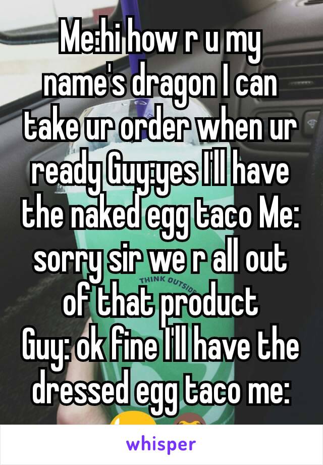 Me:hi how r u my name's dragon I can take ur order when ur ready Guy:yes I'll have the naked egg taco Me: sorry sir we r all out of that product
Guy: ok fine I'll have the dressed egg taco me:😫🙈