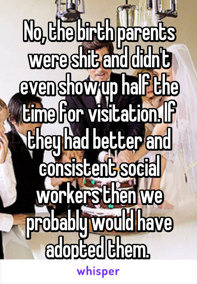 No, the birth parents were shit and didn't even show up half the time for visitation. If they had better and consistent social workers then we probably would have adopted them. 