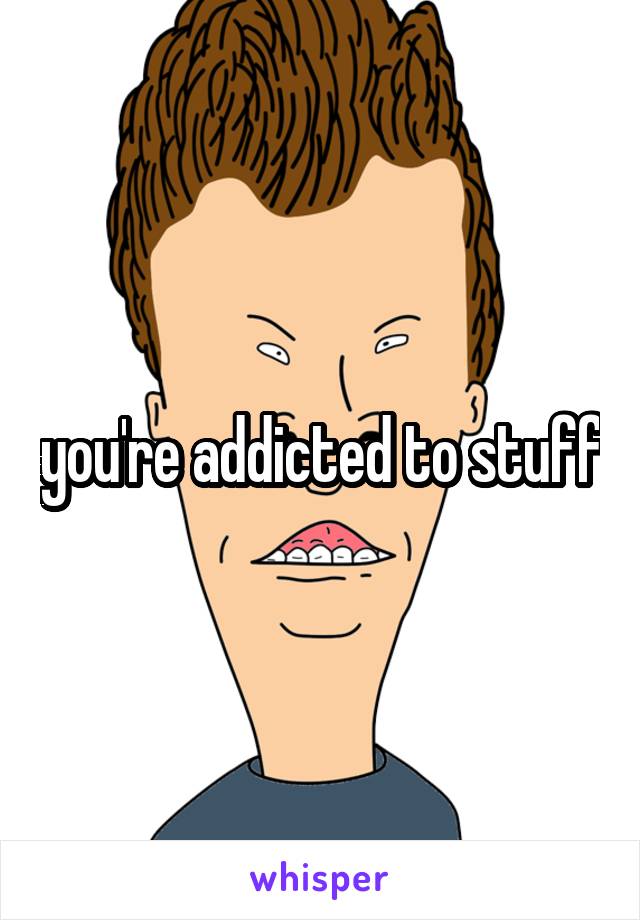 you're addicted to stuff