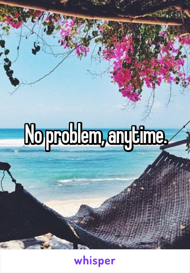 No problem, anytime.