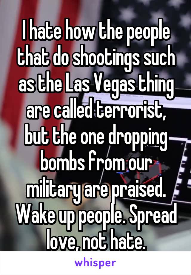 I hate how the people that do shootings such as the Las Vegas thing are called terrorist, but the one dropping bombs from our military are praised. Wake up people. Spread love, not hate.
