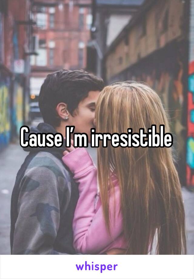 Cause I’m irresistible 