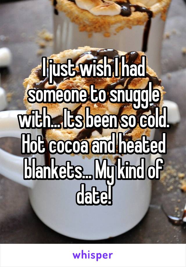 I just wish I had someone to snuggle with... Its been so cold. Hot cocoa and heated blankets... My kind of date!