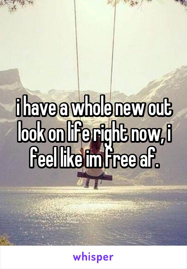 i have a whole new out look on life right now, i feel like im free af.