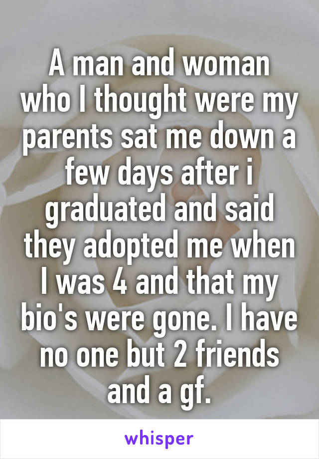 A man and woman who I thought were my parents sat me down a few days after i graduated and said they adopted me when I was 4 and that my bio's were gone. I have no one but 2 friends and a gf.