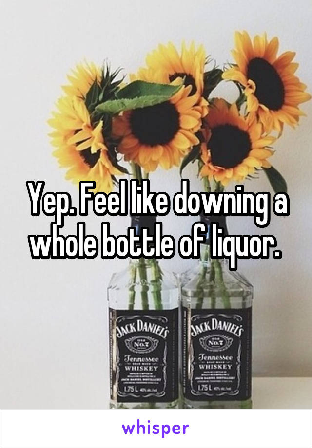 Yep. Feel like downing a whole bottle of liquor. 