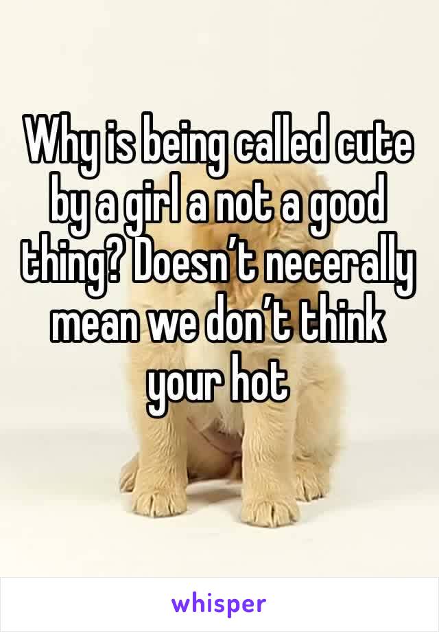 Why is being called cute by a girl a not a good thing? Doesn’t necerally mean we don’t think your hot  