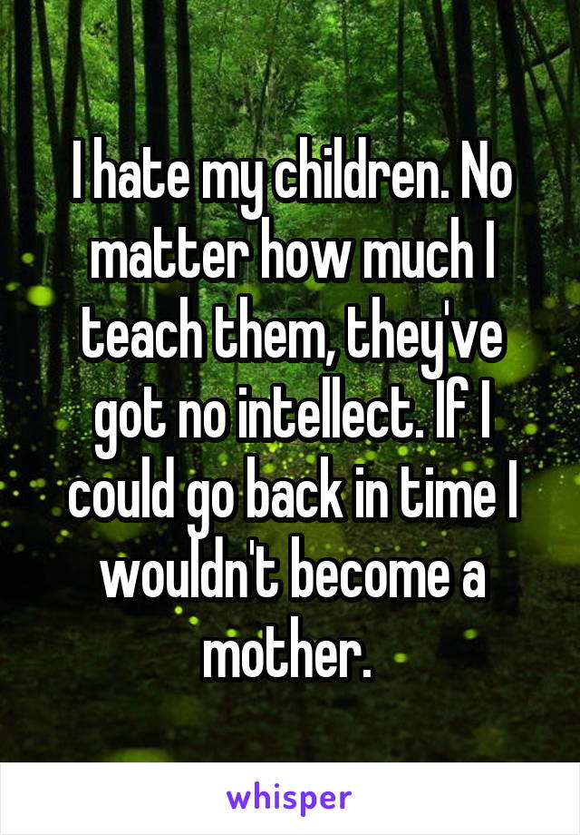 I hate my children. No matter how much I teach them, they've got no intellect. If I could go back in time I wouldn't become a mother. 
