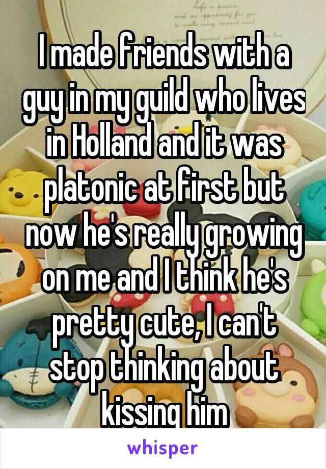 I made friends with a guy in my guild who lives in Holland and it was platonic at first but now he's really growing on me and I think he's pretty cute, I can't stop thinking about kissing him
