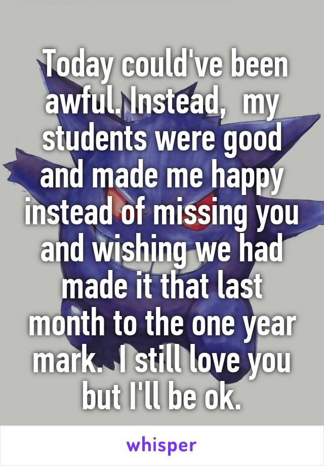  Today could've been awful. Instead,  my students were good and made me happy instead of missing you and wishing we had made it that last month to the one year mark.  I still love you but I'll be ok.
