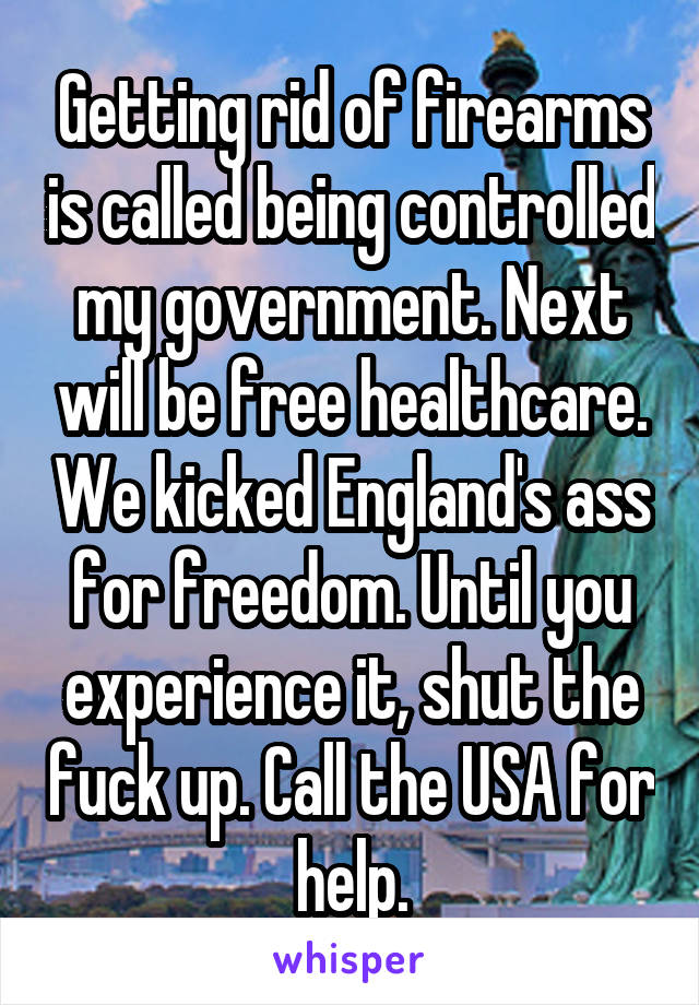 Getting rid of firearms is called being controlled my government. Next will be free healthcare. We kicked England's ass for freedom. Until you experience it, shut the fuck up. Call the USA for help.