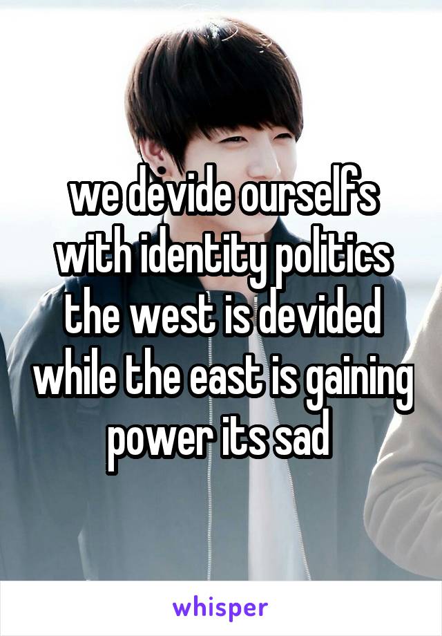 we devide ourselfs with identity politics the west is devided while the east is gaining power its sad 