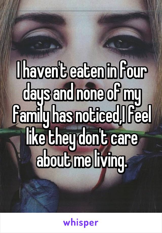 I haven't eaten in four days and none of my family has noticed,I feel like they don't care about me living.